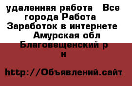 удаленная работа - Все города Работа » Заработок в интернете   . Амурская обл.,Благовещенский р-н